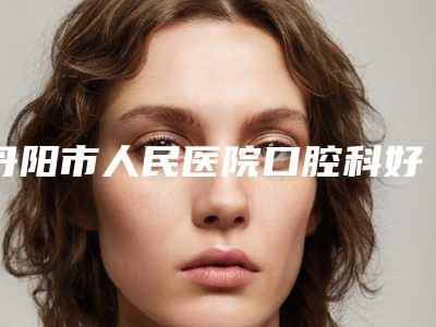 丹阳市人民医院口腔科好不好-价格价位表倾情发布