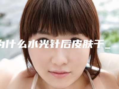 为什么水光针后皮肤干_水光针对人体效果