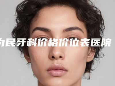 为民牙科价格价位表医院信息 2025附纯钛合金牙套案例