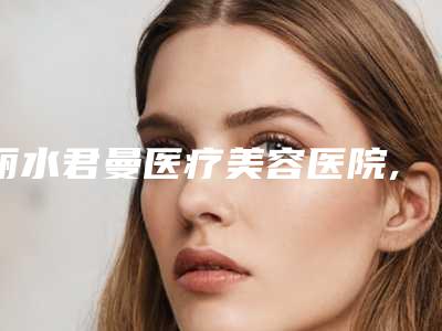 丽水君曼医疗美容医院,义乌元妆医疗美容诊所口碑严选都是实力派