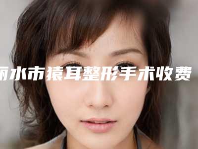 丽水市猿耳整形手术收费标准惊喜曝光(猿耳整形手术大约需多少钱)