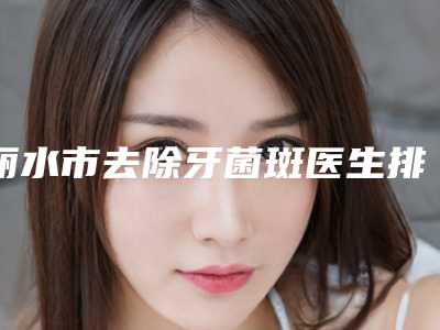 丽水市去除牙菌斑医生排行哪个整形做的比较好-丽水市去除牙菌斑口腔医生