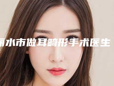 丽水市做耳畸形手术医生排行前十名热门综合发布-丽水市做耳畸形手术整形医生