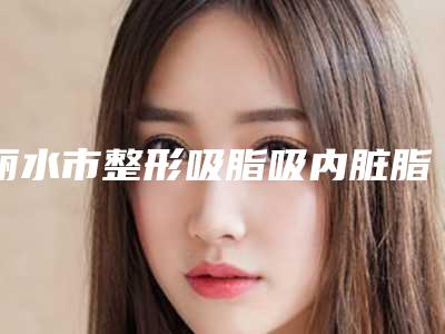 丽水市整形吸脂吸内脏脂肪医院-丽水市吸脂吸内脏脂肪医院排名榜top10名单被揭开
