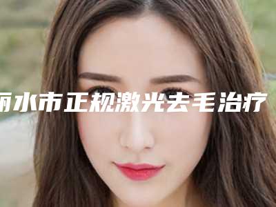 丽水市正规激光去毛治疗医院-丽水市丽水美容整形外科门诊部可以了解下