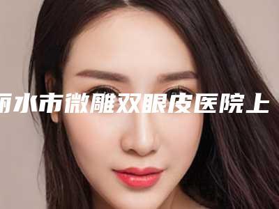 丽水市微雕双眼皮医院上榜清单实力口碑在线(丽水市微雕双眼皮整形医院)