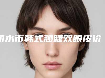 丽水市韩式翘睫双眼皮价格表免费观看-丽水市韩式翘睫双眼皮手术价格是多少费用