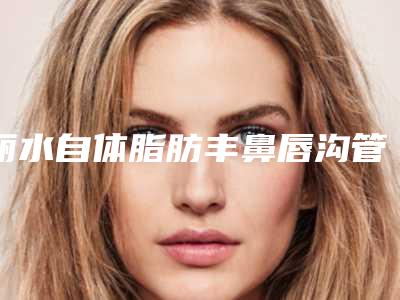丽水自体脂肪丰鼻唇沟管美容做一次能维持多久