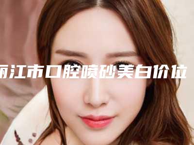 丽江市口腔喷砂美白价位表2025新版发布-丽江市口腔喷砂美白价格