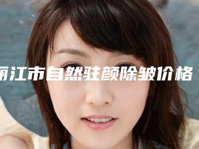 丽江市自然驻颜除皱价格收费表2025优惠出炉(丽江市自然驻颜除皱手术收费是多少)