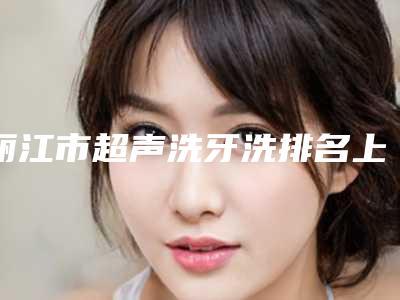 丽江市超声洗牙洗排名上榜理由全面公布-丽江市超声洗牙洗口腔医生