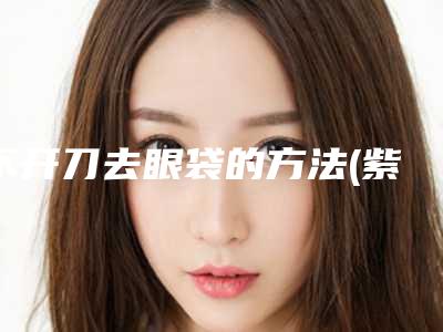 不开刀去眼袋的方法(紫洁做去眼袋真的不用开刀吗)