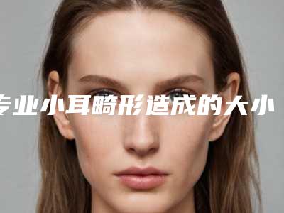 专业小耳畸形造成的大小脸医院推荐：小耳畸形造成的大小脸医院top30强名单花落谁个