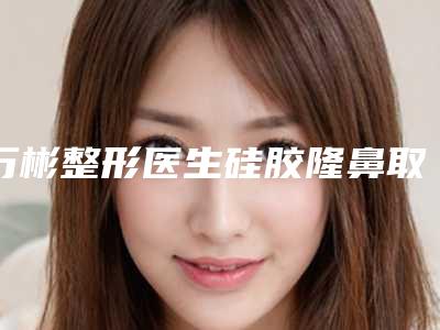 万彬整形医生硅胶隆鼻取出术水平怎么样医生基本信息公布、案例客观评价来了