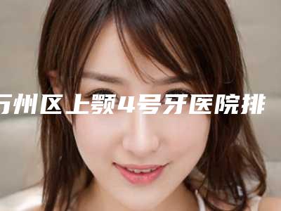 万州区上颚4号牙医院排行榜实力PK口碑擅长点这里（万州区上颚4号牙口腔医院含新价格表收费标准）