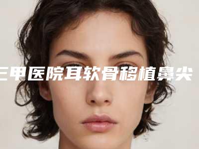 三甲医院耳软骨移植鼻尖推荐：耳软骨移植鼻尖医院top30强刚更新