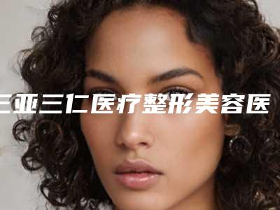 三亚三仁医疗整形美容医院,三亚龙华崔曦文医疗美容诊所从技术、口碑对比实力