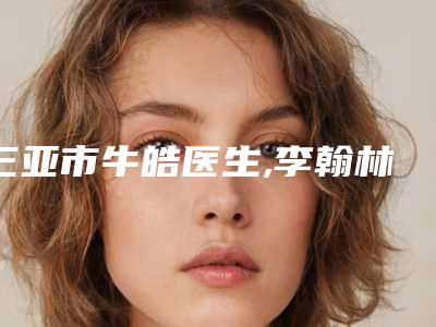 三亚市牛皓医生,李翰林医生满脸长斑去除专业口碑大PK