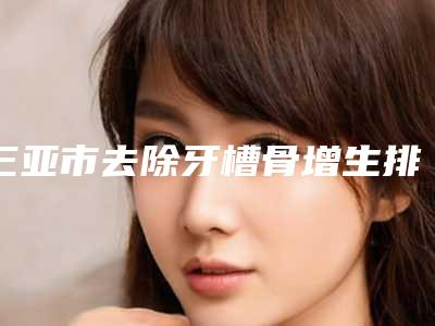 三亚市去除牙槽骨增生排行前十最新发布-三亚市去除牙槽骨增生口腔医生