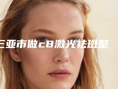 三亚市做c8激光祛斑整形医院(三亚吉阳艾美尔整形美容门诊部又上榜了)