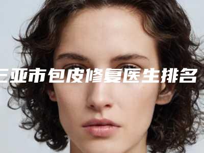 三亚市包皮修复医生排名榜重磅发布-三亚市包皮修复整形医生
