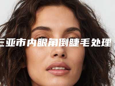三亚市内眼角倒睫毛处理价格价位表2025版免费查询(内眼角倒睫毛处理手术费会花多少)