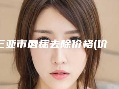 三亚市唇痣去除价格(价目)2025优惠巨献(唇痣去除均价为:1651元)