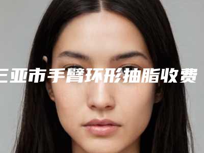 三亚市手臂环形抽脂收费明细网红火辣分享-三亚人民医院美容整形科价格表(费用)
