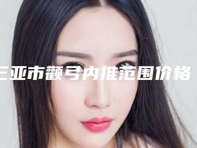 三亚市颧弓内推范围价格(价目)2025在线查询(颧弓内推范围均价为:24283元)