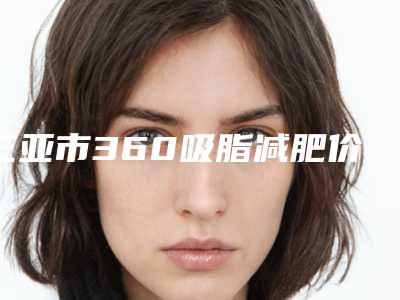 三亚市360吸脂减肥价格收费表超人气项目全面一览(360吸脂减肥均价为:15677元)