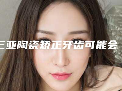 三亚陶瓷矫正牙齿可能会有什么后遗症