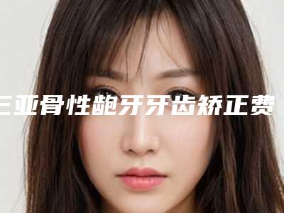三亚骨性龅牙牙齿矫正费用需要 多少钱