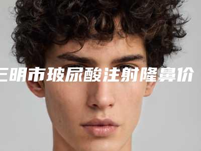 三明市玻尿酸注射隆鼻价格(收费标准)2025_正规(玻尿酸注射隆鼻均价为:18287元)