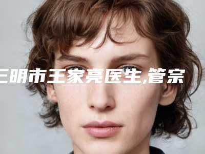 三明市王家亮医生,管宗雄医生那个好-管宗雄医师高人气医生_点击查看