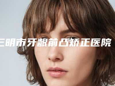 三明市牙龈前凸矫正医院在榜名单哪个三甲医院整形效果好(三明市牙龈前凸矫正口腔医院大众喜爱度高口碑好)