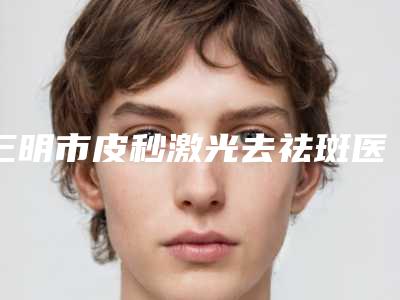三明市皮秒激光去祛斑医生哪几位技术棒-何强院长整形医生带头领衔排行榜