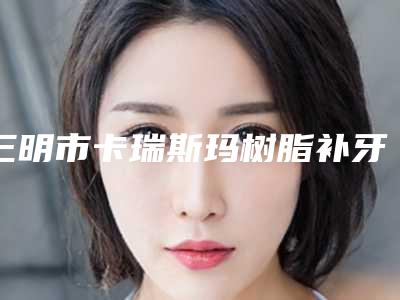 三明市卡瑞斯玛树脂补牙医院排行榜实力不凡（三明市卡瑞斯玛树脂补牙口腔医院实力与口碑超好）