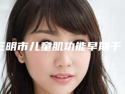 三明市儿童肌功能早期干预矫治医生排名榜TOP10里公立-私立你的不二选择-三明市吴秀英口腔医生