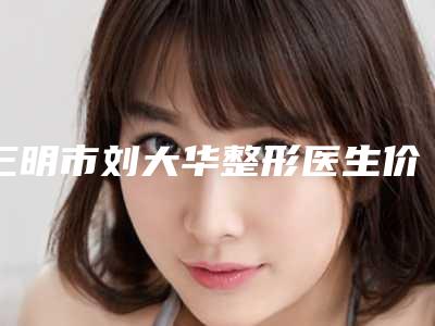 三明市刘大华整形医生价格(费用)清单特惠季活动