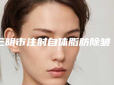 三明市注射自体脂肪除皱医生上榜清单top10强强榜资料整理-三明市注射自体脂肪除皱整形医生
