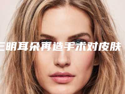 三明耳朵再造手术对皮肤会不会有害