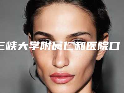 三峡大学附属仁和医院口腔科怎么样-收费明细官方正规2025