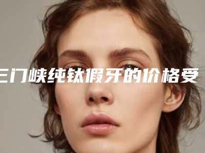 三门峡纯钛假牙的价格受到哪些因素影响