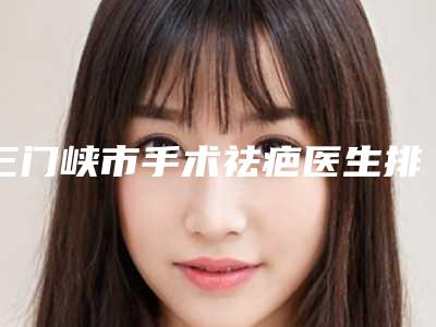 三门峡市手术祛疤医生排名前十强三甲盘点-赵行飞医生汇总口碑亲测分享