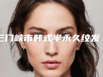 三门峡市韩式半永久纹发际线医院口碑榜前十名测评名单-排名靠前三门峡市整形医院