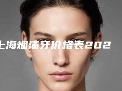 上海烟渍牙价格表2025版均价公布,今日烟渍牙价格为3811元-58301元
