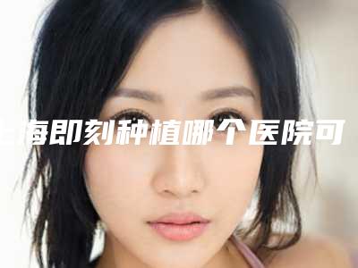 上海即刻种植哪个医院可以做种草这几家技术好性价比高