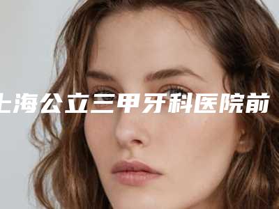 上海公立三甲牙科医院前十排名,快来看看都有哪些医院榜上有名