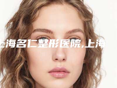 上海名仁整形医院,上海华澳整形美容医疗中心哪位专家更厉害