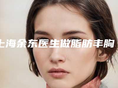 上海余东医生做脂肪丰胸靠谱吗(余东上海整形医院)